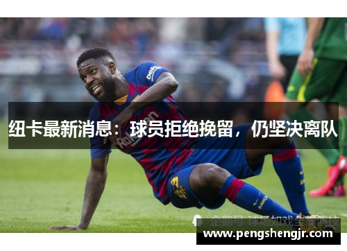 纽卡最新消息：球员拒绝挽留，仍坚决离队